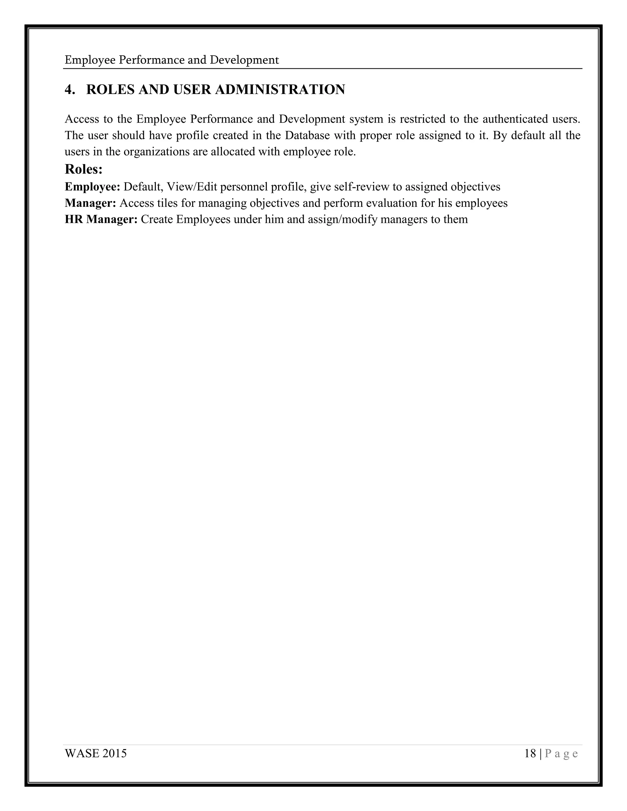 Employee Performance and Development
WASE 2015 18 | P a g e
4. ROLES AND USER ADMINISTRATION
Access to the Employee Performance and Development system is restricted to the authenticated users.
The user should have profile created in the Database with proper role assigned to it. By default all the
users in the organizations are allocated with employee role.
Roles:
Employee: Default, View/Edit personnel profile, give self-review to assigned objectives
Manager: Access tiles for managing objectives and perform evaluation for his employees
HR Manager: Create Employees under him and assign/modify managers to them
 