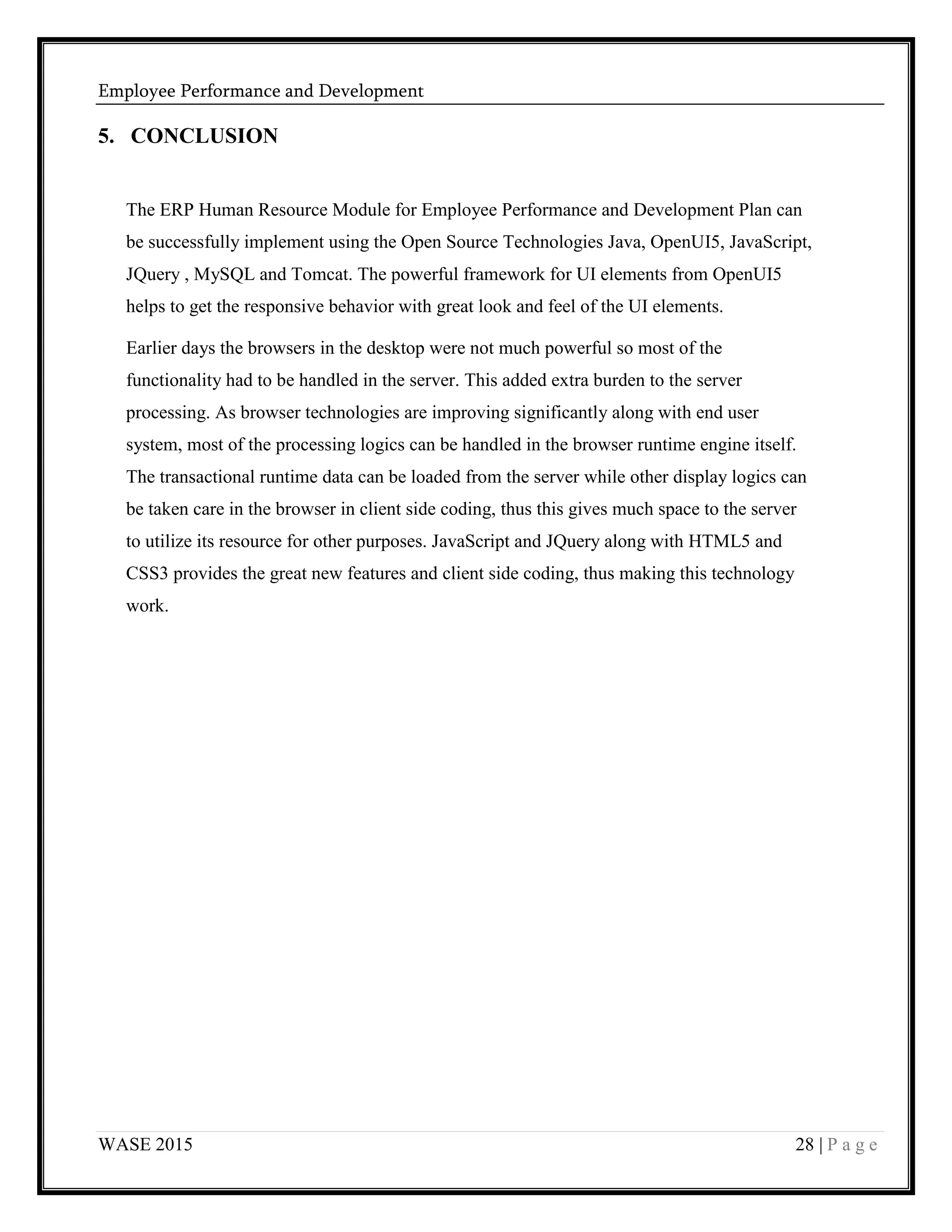 Employee Performance and Development
WASE 2015 28 | P a g e
5. CONCLUSION
The ERP Human Resource Module for Employee Performance and Development Plan can
be successfully implement using the Open Source Technologies Java, OpenUI5, JavaScript,
JQuery , MySQL and Tomcat. The powerful framework for UI elements from OpenUI5
helps to get the responsive behavior with great look and feel of the UI elements.
Earlier days the browsers in the desktop were not much powerful so most of the
functionality had to be handled in the server. This added extra burden to the server
processing. As browser technologies are improving significantly along with end user
system, most of the processing logics can be handled in the browser runtime engine itself.
The transactional runtime data can be loaded from the server while other display logics can
be taken care in the browser in client side coding, thus this gives much space to the server
to utilize its resource for other purposes. JavaScript and JQuery along with HTML5 and
CSS3 provides the great new features and client side coding, thus making this technology
work.
 