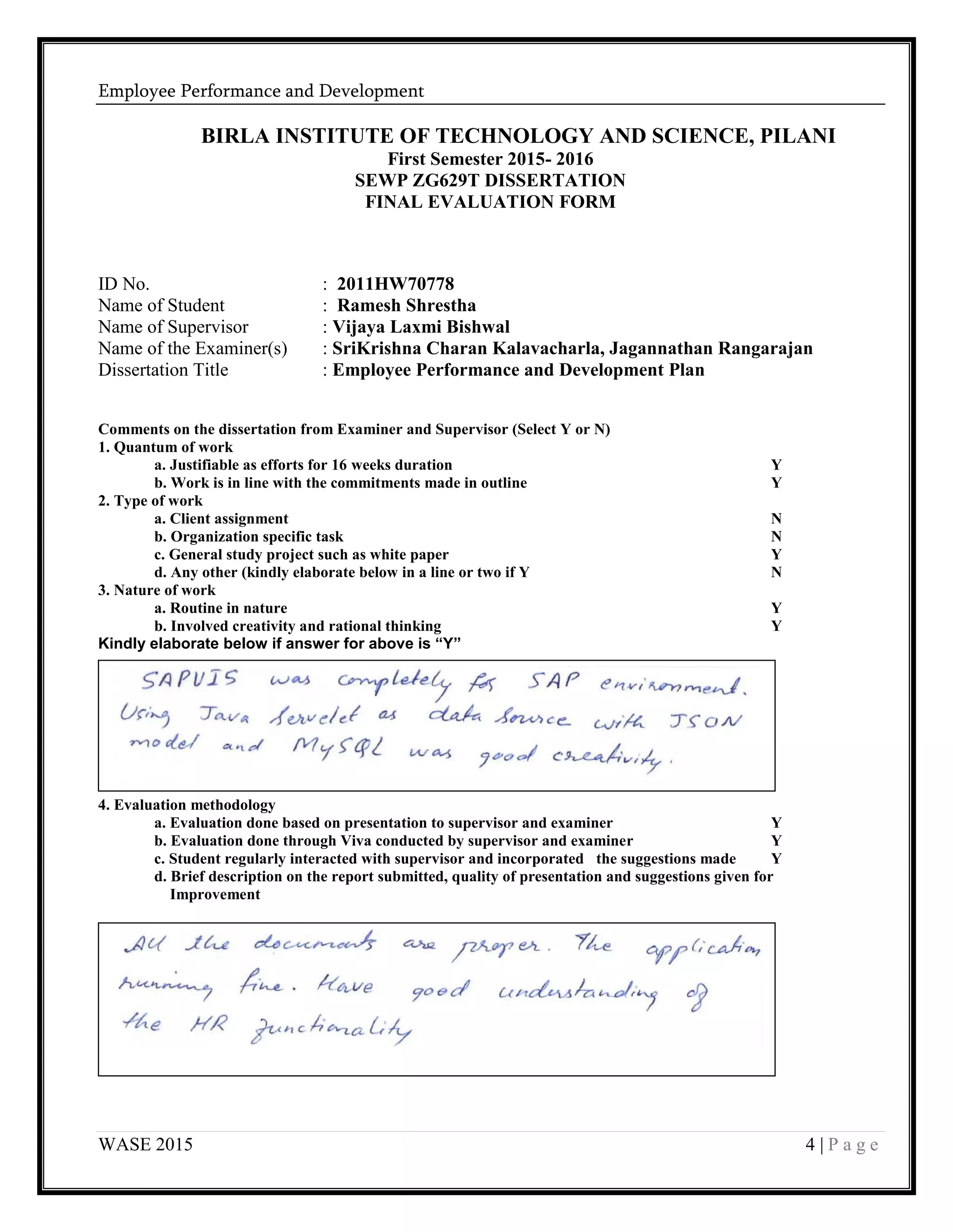 Employee Performance and Development
WASE 2015 4 | P a g e
BIRLA INSTITUTE OF TECHNOLOGY AND SCIENCE, PILANI
First Semester 2015- 2016
SEWP ZG629T DISSERTATION
FINAL EVALUATION FORM
ID No. : 2011HW70778
Name of Student : Ramesh Shrestha
Name of Supervisor : Vijaya Laxmi Bishwal
Name of the Examiner(s) : SriKrishna Charan Kalavacharla, Jagannathan Rangarajan
Dissertation Title : Employee Performance and Development Plan
Comments on the dissertation from Examiner and Supervisor (Select Y or N)
1. Quantum of work
a. Justifiable as efforts for 16 weeks duration Y
b. Work is in line with the commitments made in outline Y
2. Type of work
a. Client assignment N
b. Organization specific task N
c. General study project such as white paper Y
d. Any other (kindly elaborate below in a line or two if Y N
3. Nature of work
a. Routine in nature Y
b. Involved creativity and rational thinking Y
Kindly elaborate below if answer for above is “Y”
4. Evaluation methodology
a. Evaluation done based on presentation to supervisor and examiner Y
b. Evaluation done through Viva conducted by supervisor and examiner Y
c. Student regularly interacted with supervisor and incorporated the suggestions made Y
d. Brief description on the report submitted, quality of presentation and suggestions given for
Improvement
 