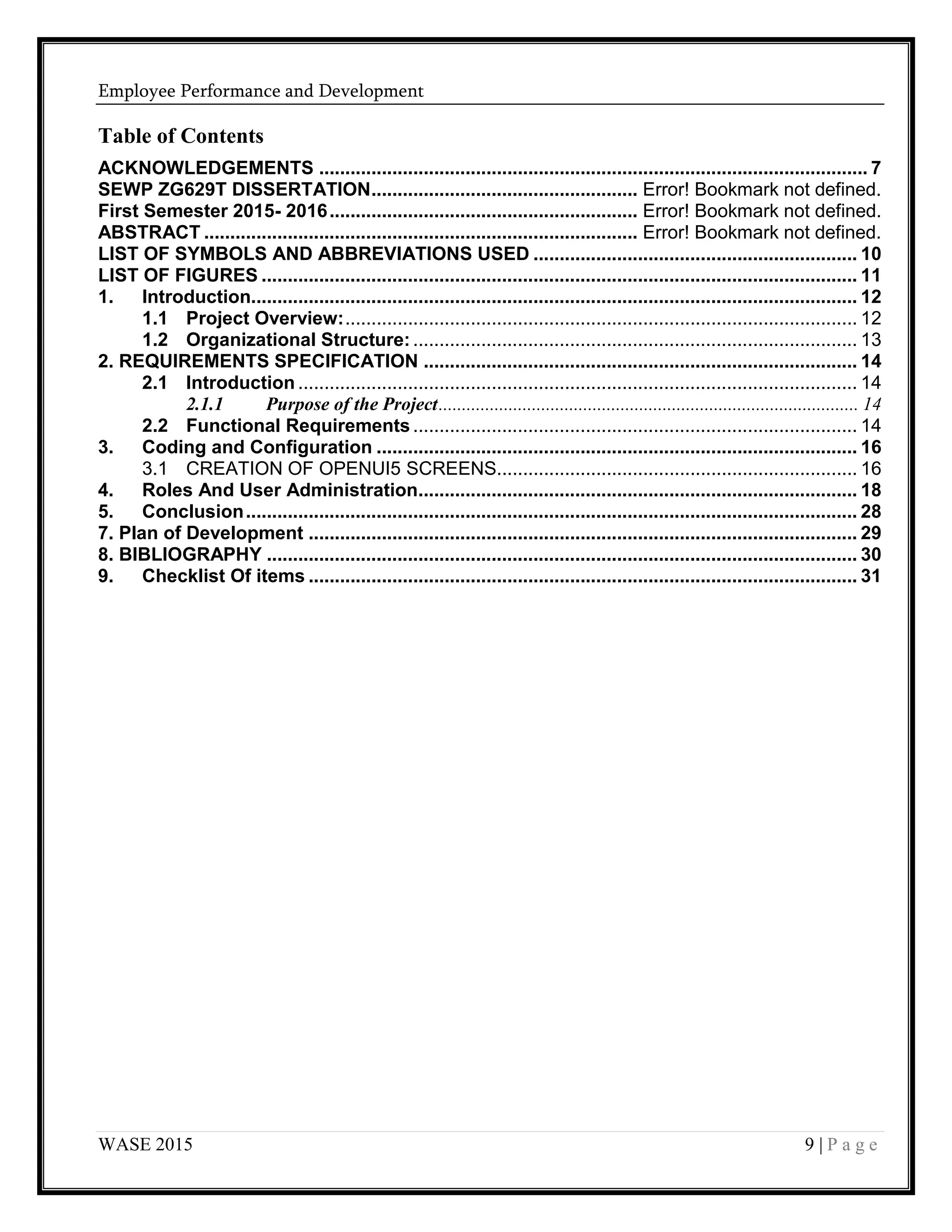 Employee Performance and Development
WASE 2015 9 | P a g e
Table of Contents
ACKNOWLEDGEMENTS ......................................................................................................... 7
SEWP ZG629T DISSERTATION................................................... Error! Bookmark not defined.
First Semester 2015- 2016........................................................... Error! Bookmark not defined.
ABSTRACT ................................................................................... Error! Bookmark not defined.
LIST OF SYMBOLS AND ABBREVIATIONS USED .............................................................. 10
LIST OF FIGURES .................................................................................................................. 11
1. Introduction.................................................................................................................... 12
1.1 Project Overview:.................................................................................................. 12
1.2 Organizational Structure: ..................................................................................... 13
2. REQUIREMENTS SPECIFICATION ................................................................................... 14
2.1 Introduction ........................................................................................................... 14
2.1.1 Purpose of the Project.......................................................................................... 14
2.2 Functional Requirements ..................................................................................... 14
3. Coding and Configuration ............................................................................................ 16
3.1 CREATION OF OPENUI5 SCREENS..................................................................... 16
4. Roles And User Administration.................................................................................... 18
5. Conclusion..................................................................................................................... 28
7. Plan of Development ......................................................................................................... 29
8. BIBLIOGRAPHY ................................................................................................................. 30
9. Checklist Of items ......................................................................................................... 31
 