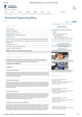 1/26/2016 Mechanical Engineering MEng ­ The University of Nottingham
http://www.nottingham.ac.uk/ugstudy/courses/mechanicalmaterialsandmanufacturingengineering/meng­mechanical­engineering.aspx 1/6
   University of Nottingham UG study Courses Mechanical, Materials and Manufacturing Engineering Mechanical Engineering MEng
MENU
UK
China
Malaysia
            keyword(s)
  
Mechanical Engineering MEng
      
Overview (#CourseOverview) Entry criteria (#EntryRequirements) Modules (#Modules)
Careers (#Skills) Funding (#Funding)
Fact file ­ 2016 entry
UCAS code: H300
Qualification: MEng Hons
Type and duration: 4 year UG
Qualification name: Mechanical Engineering
A level offer:  AAA 
Required subjects:  three A levels including maths and preferably physics, excluding general studies
IB score:  36 (6 in maths at Higher Level or 7 at Standard Level; plus preferably physics at Higher or
Standard Level)
Available part time:  no 
Course places:  150 (across BEng and MEng)
Campus:  University Park Campus 
School:
The modules we offer are inspired by the research interests of our staff. They’re also shaped by new
developments in industry and as a consequence, may change from year to year. The following list is
therefore subject to change but should give you a flavour of the modules on offer.
Typical Year One Modules
Compulsory:
Engineering Mathematics 1
This module introduces the algebra of complex numbers to provide a key mathematical tool for analysis of
linear mathematical and engineering problems. The complexity of solving general systems of equations is
introduced and their study using matrix techniques. You’ll spend around 3 hours per week in lectures and
workshops studying for this module. 
 
Engineering Mathematics 2
You’ll be introduced to techniques for solving selected first­order and second­order differential equations
relevant to the analysis of generic engineering problems. The module also provides mathematical tools in
terms of advanced differential calculus and vectors for modelling of generic engineering situations given
in terms of multi­dimensional models. You’ll spend around 3 hours per week in lectures and workshops
studying for this module.
 
Design and Manufacture 1
This year long module introduces students to basic concepts and practice of design and manufacture and
includes the following topics: The process of design supported by practical design activities; Engineering
drawing; Solid modelling and drawing generation; Machine shop practical training; Machine elements,
machining processes; Metrology. You’ll spend 3 hours in lectures, 3 hours in computing, 3 hours in
workshops and 4 hours in every week when studying this module.
 
Introduction to materials and materials forming
The module gives a broad introduction to the properties and processing of materials used in engineering
applications and is intended to provide a course in engineering materials for students with no previous
background in the subject. The final section of the module covers failure of materials, and seeks to cover
the main failure mechanisms which a designer will be concerned with (overload, fracture, creep, fatigue
etc). You’ll spend 2 hours in lectures and 6 hours in practicals each week when studying this module.
Related Courses
Mechanical Engineering including an
Industrial Year BEng
(/ugstudy/courses/mechanicalmaterialsandmanufacturingengineering/be
mechanical­engineering­including­an­
industrial­year.aspx)
Mechanical Engineering Including an
Industrial Year MEng
(/ugstudy/courses/mechanicalmaterialsandmanufacturingengineering/m
mechanical­engineering­including­an­
industrial­year.aspx)
Aerospace Engineering including an
Industrial Year BEng
(/ugstudy/courses/mechanicalmaterialsandmanufacturingengineering/be
aerospace­engineering­including­
industrial­year.aspx)
Manufacturing Engineering BEng
(/ugstudy/courses/mechanicalmaterialsandmanufacturingengineering/be
manufacturing­engineering.aspx)
Make an enquiry
(/studywithus/enquiry.aspx)
Contact
Engineering Student Support Centre
t:   +44 (0)115 846 8504
Visit the department website
(http://www.nottingham.ac.uk/engineering/Departments/M3/ind
 
Download the brochure
(/ugstudy/downloads/school­brochure­
pdf/mechanical­materials­
manufacturing­eng.pdf)
Student life blog
(http://blogs.nottingham.ac.uk/studentlife/?
utm_source=UGProspectusPage&utm_medium=bloglink)
 
Mechanical, Materials and Manufacturing Engineering
(/ugstudy/courses/mechanicalmaterialsandmanufacturingengineering/mechanicalmaterialsandmanufacturingengineering.aspx)
(https://mediaspace.nottingham.ac.uk/media/Guy+Cowdry+­
+MEng+Product+Design+and+Manufacture/0_l5a411ox)
(https://mediaspace.nottingham.ac.uk/media/Shawn+Jackson+­
+MEng+Mechanical+Engineering/0_xcvlq8d8)
Video
Video 
Home Study Research Business Global About A­Z
 