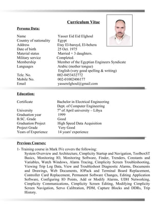 Curriculum Vitae
Persona Data:
Name Yasser Eid Eid Elghoul
Country of nationality Egypt
Address Etay El-baroyd, El-behera
Date of birth 25 Oct. 1975
Material status Married + 3 daughters.
Military service Completed.
Membership Member of the Egyptian Engineers Syndicate
Languages Arabic (mother tongue)
English (very good spelling & writing)
Tele. No. 002-0453432772
Mobile No. 002-01002406177
Email yasserelghoul@gmail.com
…………………………………………………………………………………………..
Education:
Certificate Bachelor in Electrical Engineering
Dept. of Computer Engineering
University 7th
of April university – Libya
Graduation year 1999
B.SC. Grade Good
Graduation Project High Speed Data Acquisition
Project Grade Very Good
Years of Experience 14 years' experience
…………………………………………………………………………………………..
Previous Courses:
1- Training course in Mark IVe covers the following:
System Overview and Architecture, Cimplicity Startup and Navigation, ToolboxST
Basics, Monitoring IO, Monitoring Software, Finder, Trenders, Constants and
Variables, Watch Windows, Alarm Tracing, Cimplicity Screen Troubleshooting,
Viewing Trip Log Data, View and Troubleshoot Diagnostic Alarms, Documents
and Drawings, Web Documents, IOPack and Terminal Board Replacement,
Controller Card Replacement, Permanent Software Changes, Editing Application
Software, Configuring IO Points, Add or Modify Alarms, UDH Networking,
Cimplicity Communications, Cimplicity Screen Editing, Modifying Cimplicity
Screen Navigation, Servo Calibration, PDM, Capture Blocks and DDRs, Trip
History.
 