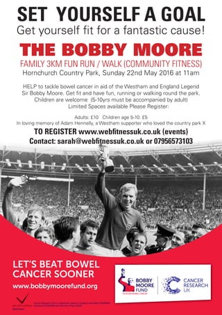 www.bobbymoorefund.org
LET’S BEAT BOWEL
CANCER SOONER
Cancer Research UK is a registered charity in England and Wales (1089464),
Scotland (SC041666) and the Isle of Man (1103).
BMFPOSA4
SET YOURSELF A GOAL
Get yourself fit for a fantastic cause!
THE BOBBY MOORE
FAMILY 3KM FUN RUN / WALK (COMMUNITY FITNESS)
Hornchurch Country Park, Sunday 22nd May 2016 at 11am
HELP to tackle bowel cancer in aid of the Westham and England Legend
Sir Bobby Moore. Get fit and have fun, running or walking round the park.
Children are welcome (5-10yrs must be accompanied by adult)
Limited Spaces available Please Register:
Adults: £10 Children age 5-10: £5
In loving memory of Adam Hennelly, a Westham supporter who loved the country park X
TO REGISTER www.webfitnessuk.co.uk (events)
Contact: sarah@webfitnessuk.co.uk or 07956573103
 