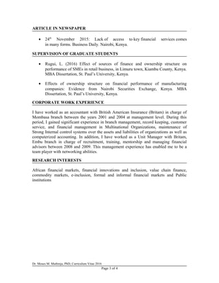 ARTICLE IN NEWSPAPER
• 24th
November 2015: Lack of access to key financial services comes
in many forms. Business Daily. Nairobi, Kenya.
SUPERVISION OF GRADUATE STUDENTS
• Rugui, L. (2016) Effect of sources of finance and ownership structure on
performance of SMEs in retail business, in Limuru town, Kiambu County, Kenya.
MBA Dissertation, St. Paul’s University, Kenya.
• Effects of ownership structure on financial performance of manufacturing
companies: Evidence from Nairobi Securities Exchange, Kenya. MBA
Dissertation, St. Paul’s University, Kenya.
CORPORATE WORK EXPERIENCE
I have worked as an accountant with British American Insurance (Britam) in charge of
Mombasa branch between the years 2001 and 2004 at management level. During this
period, I gained significant experience in branch management, record keeping, customer
service, and financial management in Multinational Organizations, maintenance of
Strong Internal control systems over the assets and liabilities of organizations as well as
computerized accounting. In addition, I have worked as a Unit Manager with Britam,
Embu branch in charge of recruitment, training, mentorship and managing financial
advisors between 2008 and 2009. This management experience has enabled me to be a
team player with networking abilities.
RESEARCH INTERESTS
African financial markets, financial innovations and inclusion, value chain finance,
commodity markets, e-inclusion, formal and informal financial markets and Public
institutions
Dr. Moses M. Muthinja, PhD; Curriculum Vitae 2016
Page 3 of 4
 