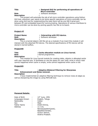 Title : Designed GUI for performing all operations of
Micro-controller
Role : Software developer.
Description :
This project will automate the job of all micro controller operations using Python
GUI tool, whenever user wants to do some specific operations of micro controller can be
done using GUI tool for implementing this task there will be one DB-9 serial port
between PC and embedded board for communicating. Operations of various interfaces to
micro controller can be done by porting specific hex file on to board.
Project #7
Project Name : Interacting with PCI device.
Role : Software developer
Description :
This is a kernel object (.KO file act as a module) if we insert this module it will
interact with the attached PCI device. The desired specifications of PCI device will be
stored in kernel buffers.
Project#8
Title : Cache allocation module on Linux kernel.
Role : Kernel programmer.
Description :
This module for Linux kernel module for creating slabs, objects in allocated cache
with user required size. It facilitates to use the space for user read, write in which read
cannot happened when cache is empty, write cannot happened when cache is full.
Project#9
Title : Adaptive Bilateral Filtering for Sharpness
Enhancement and Noise removal.
Description :
I have implemented an adaptive filtering technique to remove noise at edges as
well as sharpening the image by using MATLAB tool.
Personal Details:
Date of Birth : 14th
June, 1991
Languages Known : English, Telugu
Nationality : Indian
Sex : Male
Father Name : Chelli Chinna,
Address : 11-11A,
Narasayapalem(post),
Bapatla(mandal),
Guntur district,
Andhra Pradesh.
 