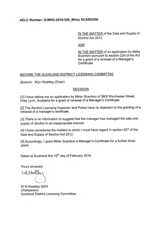 ADLC Number: Q-MNG-2016-520-Mirko SCARDONI
lN THE MATTER of the Sale and Supply of
Alcohol Act2012
AND
IN THE MATTER of an application by Mirko
Scardoni pursuant to section 224 of the Act
for a grant of a renewal of a Manager's
Certificate.
BEFORE THE AUCKLAND DISTRICT LICENSING COMMITTEE
Quorum: Wyn Hoadley (Chair)
DECISION
[1] I have before me an application by Mirko Scardoni of 38/6 Winchester Street,
Grey Lynn, Auckland for a grant of renewal of a Manager's Certificate.
[2] The Alcohol Licensing lnspector and Police have no objection to the granting of a
renewal of a manager's certificate.
[3] There is no information to suggest that the manager has managed the sale and
supply of alcohol in an inappropriate manner.
[4] ! have considered the matters to which I must have regard in section 227 of the
Sale and Supply of Alcohol Ac|2012.
[5] Accordingly, I grant Mirko Scardoni a Manager's Certificate for a further three
years.
Dated at Auckland this 16th day of February 2016
Yours sincerely
W N Hoadley QSO
Chairperson
Auckland District Licensing Committee
 