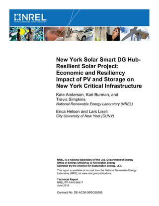 NREL is a national laboratory of the U.S. Department of Energy
Office of Energy Efficiency & Renewable Energy
Operated by the Alliance for Sustainable Energy, LLC
This report is available at no cost from the National Renewable Energy
Laboratory (NREL) at www.nrel.gov/publications.
Contract No. DE-AC36-08GO28308
New York Solar Smart DG Hub-
Resilient Solar Project:
Economic and Resiliency
Impact of PV and Storage on
New York Critical Infrastructure
Kate Anderson, Kari Burman, and
Travis Simpkins
National Renewable Energy Laboratory (NREL)
Erica Helson and Lars Lisell
City University of New York (CUNY)
Technical Report
NREL/TP-7A40-66617
June 2016
 