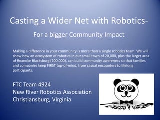 Casting a Wider Net with Robotics-
For a bigger Community Impact
Making a difference in your community is more than a single robotics team. We will
show how an ecosystem of robotics in our small town of 20,000, plus the larger area
of Roanoke Blacksburg (200,000), can build community awareness so that families
and companies keep FIRST top-of-mind, from casual encounters to lifelong
participants.
FTC Team 4924
New River Robotics Association
Christiansburg, Virginia
 