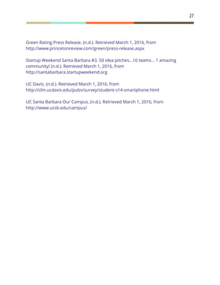27
Green Rating Press Release. (n.d.). Retrieved March 1, 2016, from
http://www.princetonreview.com/green/press-release.aspx
Startup Weekend Santa Barbara #3. 50 idea pitches...16 teams... 1 amazing
community! (n.d.). Retrieved March 1, 2016, from
http://santabarbara.startupweekend.org
UC Davis. (n.d.). Retrieved March 1, 2016, from
http://clm.ucdavis.edu/pubs/survey/student-s14-smartphone.html
UC Santa Barbara Our Campus. (n.d.). Retrieved March 1, 2016, from
http://www.ucsb.edu/campus/
 