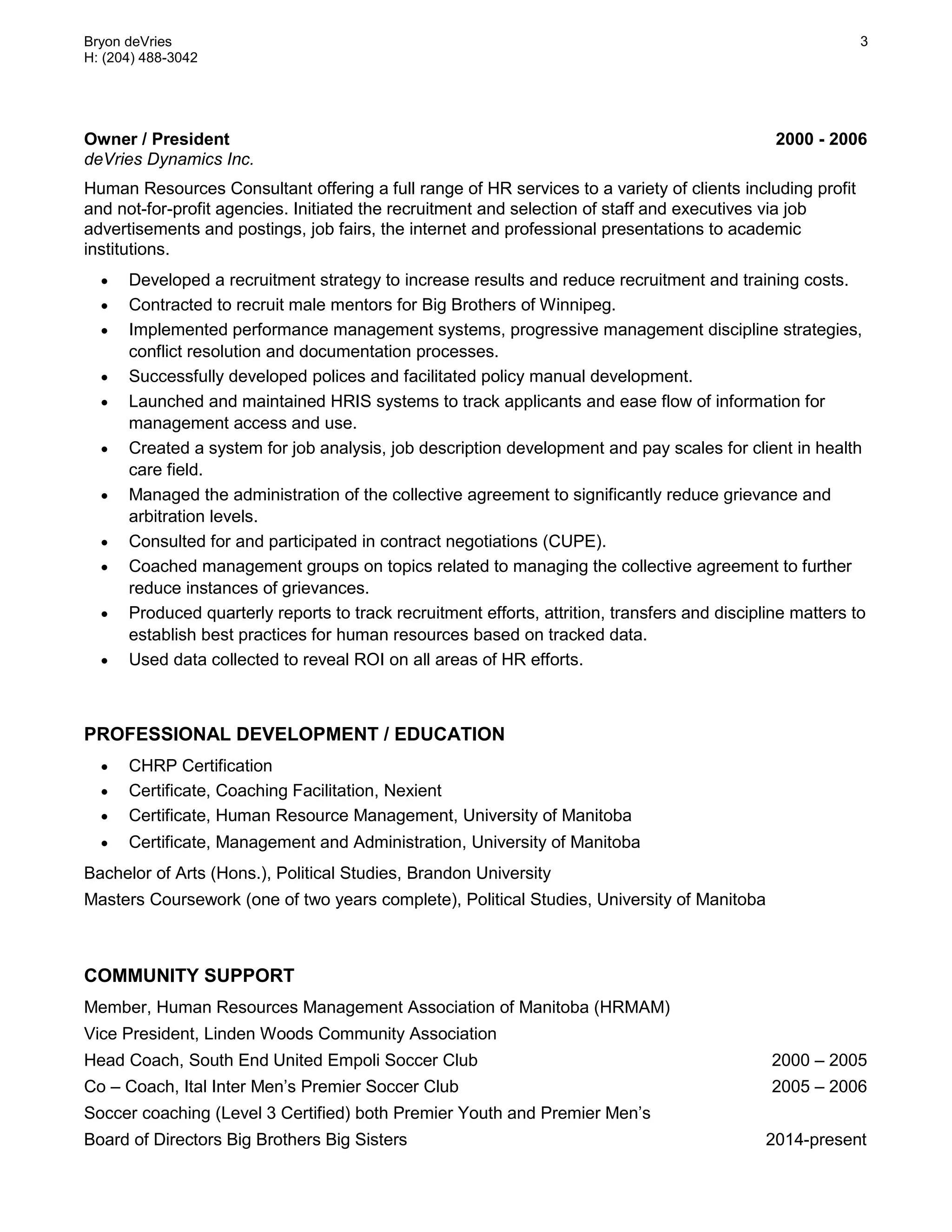 Bryon deVries
H: (204) 488-3042
3
Owner / President 2000 - 2006
deVries Dynamics Inc.
Human Resources Consultant offering a full range of HR services to a variety of clients including profit
and not-for-profit agencies. Initiated the recruitment and selection of staff and executives via job
advertisements and postings, job fairs, the internet and professional presentations to academic
institutions.
 Developed a recruitment strategy to increase results and reduce recruitment and training costs.
 Contracted to recruit male mentors for Big Brothers of Winnipeg.
 Implemented performance management systems, progressive management discipline strategies,
conflict resolution and documentation processes.
 Successfully developed polices and facilitated policy manual development.
 Launched and maintained HRIS systems to track applicants and ease flow of information for
management access and use.
 Created a system for job analysis, job description development and pay scales for client in health
care field.
 Managed the administration of the collective agreement to significantly reduce grievance and
arbitration levels.
 Consulted for and participated in contract negotiations (CUPE).
 Coached management groups on topics related to managing the collective agreement to further
reduce instances of grievances.
 Produced quarterly reports to track recruitment efforts, attrition, transfers and discipline matters to
establish best practices for human resources based on tracked data.
 Used data collected to reveal ROI on all areas of HR efforts.
PROFESSIONAL DEVELOPMENT / EDUCATION
 CHRP Certification
 Certificate, Coaching Facilitation, Nexient
 Certificate, Human Resource Management, University of Manitoba
 Certificate, Management and Administration, University of Manitoba
Bachelor of Arts (Hons.), Political Studies, Brandon University
Masters Coursework (one of two years complete), Political Studies, University of Manitoba
COMMUNITY SUPPORT
Member, Human Resources Management Association of Manitoba (HRMAM)
Vice President, Linden Woods Community Association
Head Coach, South End United Empoli Soccer Club 2000 – 2005
Co – Coach, Ital Inter Men’s Premier Soccer Club 2005 – 2006
Soccer coaching (Level 3 Certified) both Premier Youth and Premier Men’s
Board of Directors Big Brothers Big Sisters 2014-present
 