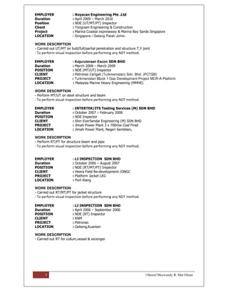 3 | Hasrul Maswandy B. Mat Ghani
EMPLOYER : Royscan Engineering Pte .Ltd
Duration : April 2009 – March 2010
Position : NDE (UT/MT/PT) Inspector
Client : Yongnam Engineering & Construction
Project : Marina Coastal expressway & Marina Bay Sands Singapore
LOCATION : Singapore / Gelang Patah Johor.
WORK DESCRIPTION
- Carried out UT/MT on butt/full/partial penetration and structure T,Y joint
- To perform visual inspection before performing any NDT method.
EMPLOYER : Kejuruteraan Escon SDN BHD
Duration : March 2008 – March 2009
POSITION : NDE (MT/UT) Inspector
CLIENT : Petronas Carigali (Turkmenistan) Sdn. Bhd. (PCTSB)
PROJECT : Turkmenistan Block 1 Gas Development Project MCR-A Platform
LOCATION : Malaysia Marine Heavy Engineering (MMHE)
WORK DESCRIPTION
- Perform MT/UT on steel structure and beam
- To perform visual inspection before performing any NDT method.
EMPLOYER : INTERTEK/ITS Testing Services (M) SDN BHD
Duration : October 2007 – February 2008
POSITION : NDE Inspector
CLIENT : Shin EverSendai Engineering (M) SDN BHD
PROJECT : Jimah Power Plant 3 x 700mw Coal Fired
LOCATION : Jimah Power Plant, Negeri Sembilan.
WORK DESCRIPTION
- Perform RT/PT for structure beam and pipe
- To perform visual inspection before performing any NDT method.
EMPLOYER : LJ INSPECTION SDN BHD
Duration : October 2006 – August 2007
POSITION : NDE (RT/MT/PT) Inspector
CLIENT : Heera Field Re-development /ONGC
PROJECT : Platform Jacket LEG
LOCATION : Port Klang
WORK DESCRIPTION
- Carried out RT/MT/PT for jacket structure
- To perform visual inspection before performing any NDT method.
EMPLOYER : LJ INSPECTION SDN BHD
Duration : April 2006 – September 2006
POSITION : NDE (RT) Inspector
CLIENT : KNM
PROJECT : Petronas
LOCATION : Gebeng,Kuantan
WORK DESCRIPTION
- Carried out RT for collum,vessel & excenger
 