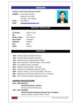 1 | Hasrul Maswandy B. Mat Ghani
RESUME
HASRUL MASWANDY BIN MAT GHANI
ADDRESS : No 16, Jalan Padi Malinja
Bandar Baru Uda , 80350
Johor Bharu , Johor Malaysia
HP NO . : +60139081173
EMAIL : hasrulmaswandy@gmail.com
PERSONAL PARTICULARS
I/C Number : 820401-11-5161
Age : 34 Years
Gender / Status : Male / Married
Place of Birth : Terengganu
Nationality : Malaysian
Race : Malay
Health : Excellent
EDUCATION
2016 : Welding Inspector No:305940- PCNLevel II
2014 : Penetrant Testing No:305940- PCN Level II
2013 : Attended Course 3.1 Welding Inspector (CSWIP)
2013 : BGAS - BCO GRID 5A / BCPO 5B- Blaster / Painter (CSWIP)
2012 : Visual Welding Inspector 3.0 (CSWIP)
2012 : Magnetic Testing No:305940 - PCN Level II
2010 : Attended Course Radiography Interpreter (CSWIP)
2008 : Ultrasonic Testing (3.1,3.2,3.8,3.9) No:305940 - PCN Level II
2007 : Attended In House Training for ASNT (MT,PT,UT) - LJ Inspection.
2005 : MLVK - Personal Certificate for Radiography Industries
ACADEMIC QUALIFICATIONS:
2001 – 2003: INSTITUTE
Politeknik Kota Bharu , Kelantan.
Certificate of Mechanical Engineering.
1995 - 1999: SECONDRY
Sekolah Menengah Kebangsaan Ketengah Jaya, Terengganu
Malaysia Certificate of Education (SPM), 2nd
Grade.
 