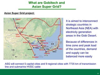 10
It is aimed to interconnect
strategic countries in
Northeast Asia (NEA) with
electricity generation
areas in the Gobi Desert.
What are Gobitech and
Asian Super Grid?
Asian Super Grid project:
Because of differences in
time zone and peak load
of the countries, demand
and supply can be
balanced more easily
ASG will connect 5 capital cities and 9 regional cities with 7735 km of transmission
line and submarine HVDC cable
 