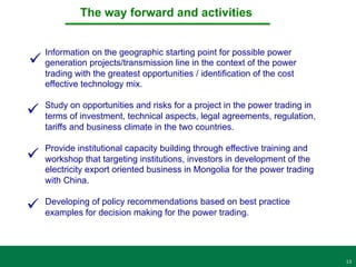13
The way forward and activities
Information on the geographic starting point for possible power
generation projects/transmission line in the context of the power
trading with the greatest opportunities / identification of the cost
effective technology mix.
Study on opportunities and risks for a project in the power trading in
terms of investment, technical aspects, legal agreements, regulation,
tariffs and business climate in the two countries.
Provide institutional capacity building through effective training and
workshop that targeting institutions, investors in development of the
electricity export oriented business in Mongolia for the power trading
with China.
Developing of policy recommendations based on best practice
examples for decision making for the power trading.
ü
ü
ü
ü
 