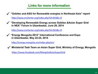16
Links for more information	
  
ü “Gobitec and ASG for Renewable energies in Northeast Asia” report 	
  
hCp://www.encharter.org/index.php?id=643&L=0	
  	
  
ü “Developing Renewable Energy across Gobitec &Asian Super Grid
in NEA” Forum in Ulaanbaatar, June 26, 2014
hCp://www.encharter.org/index.php?id=661&L=0	
  	
  
ü “Energy Mongolia 2014” International Conference and Expo
in Ulaanbaatar, May 22-24, 2014
hCp://energy-­‐mongolia.mn/index.php/en/	
  	
  
ü Ministerial Task Team on Asian Super Grid, Ministry of Energy, Mongolia
hCps://www.facebook.com/MongoliaAsianSuperGrid	
  	
  
 