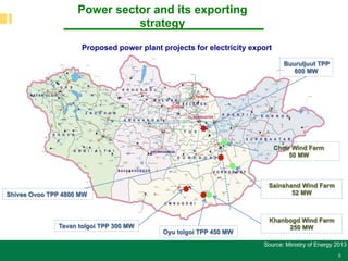 5
Power sector and its exporting
strategy
Source: Ministry of Energy 2013
Proposed power plant projects for electricity export
Oyu tolgoi TPP 450 MW
Tavan tolgoi TPP 300 MW
Buuruljuut TPP
600 MW
Choir Wind Farm
50 MW
Sainshand Wind Farm
52 MW
Khanbogd Wind Farm
250 MW
Shivee Ovoo TPP 4800 MW
 