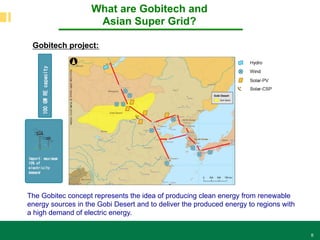 8
What are Gobitech and
Asian Super Grid?
The Gobitec concept represents the idea of producing clean energy from renewable
energy sources in the Gobi Desert and to deliver the produced energy to regions with
a high demand of electric energy.
Gobitech project:
 