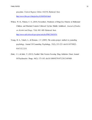 FINAL PAPER 11
procedure. Federal Register Online 63(219). Retrieved from
http://www.hhs.gov/ohrp/policy/63fr60364.html.
Wilson, W. H., Widom, C. S., (2010, November). Predictors of Drug-Use Patterns in Maltreated
Children and Matched Controls Followed Up Into Middle Adulthood. Journal of Studies
on Alcohol and Drugs, 71(6): 801–809. Retrieved from
http://www.ncbi.nlm.nih.gov/pmc/articles/PMC2965478/.
Young, R. A., Valach, L., & Domene, J. F. (2005). The action-project method in counseling
psychology. Journal Of Counseling Psychology, 52(2), 215-223. doi:10.1037/0022-
0167.52.2.215.
Zimić, J. I., & Jukić, V. (2012). Familial Risk Factors Favoring Drug Addiction Onset. Journal
Of Psychoactive Drugs, 44(2), 173-185. doi:10.1080/02791072.2012.685408.
 