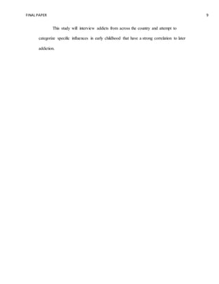 FINAL PAPER 9
This study will interview addicts from across the country and attempt to
categorize specific influences in early childhood that have a strong correlation to later
addiction.
 