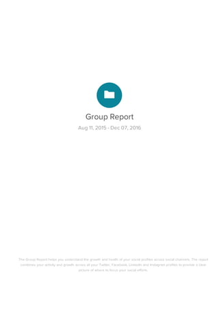 Group	Report
Aug	11,	2015	-	Dec	07,	2016
The	Group	Report	helps	you	understand	the	growth	and	health	of	your	social	profiles	across	social	channels.	The	report
combines	your	activity	and	growth	across	all	your	Twitter,	Facebook,	LinkedIn	and	Instagram	profiles	to	provide	a	clear
picture	of	where	to	focus	your	social	efforts.
 