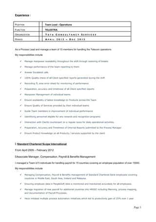 Experience : 
POSITION : Team Lead - Operations 
FUNCTION : TELESTRA 
ORGANIZATION : T A T A C O N S U L T A N C Y S E R V I C E S 
PERIOD : A P R I L 2 0 1 2 – D E C 2 0 1 3 
As a Process Lead and manage a team of 15 members for handling the Telecom operations 
My responsibilities include: 
 Manage manpower availability throughout the shift through restoring of breaks 
 Manage performance of the team reporting to them 
 Answer Escalated calls 
 100% Quality check of all Client specified reports generated during the shift 
 Recording TL wise error sheet for monitoring of performance 
 Preparation, accuracy and timeliness of all Client specified reports 
 Manpower Management of individual teams 
 Ensure availability of latest knowledge on Products across the Team 
 Ensure Quality of Services provided by their individual teams 
 Guide Team members in improvement of individual performance 
 Identifying personnel eligible for any rewards and recognition programs 
 Interaction with Clients counterpart on a regular basis for daily operational activities. 
 Preparation, Accuracy and Timeliness of Internal Reports submitted to the Process Manager 
 Ensure Product Knowledge on all Products / services supported by the client 
 Standard Chartered Scope International 
From April 2009 – February 2012 
Associate Manager, Compensation, Payroll & Benefits Management 
I managed a Team of 5 individuals for handling payroll for 15 countries covering an employee population of over 15000. 
My responsibilities include: 
 Managing Compensation, Payroll & Benefits management of Standard Chartered Bank employees covering 
countries in Middle East, South Asia, Ireland and Malaysia. 
 Ensuring employee data in PeopleSoft data is monitored and maintained accurately for all employees. 
 Manage migration of new payroll for additional countries into HRSSC including Planning, process mapping, 
and documentation of Payroll Processes. 
 Have initiated multiple process automation initiatives which led to productivity gain of 25% over 1 year 
Page 3 
 