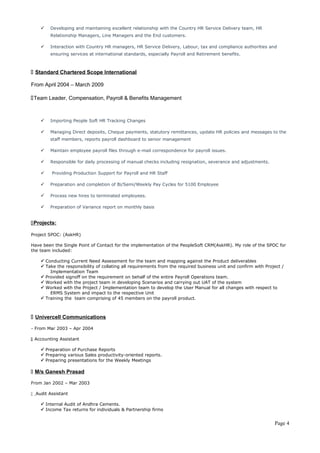  Developing and maintaining excellent relationship with the Country HR Service Delivery team, HR 
Relationship Managers, Line Managers and the End customers. 
 Interaction with Country HR managers, HR Service Delivery, Labour, tax and compliance authorities and 
ensuring services at international standards, especially Payroll and Retirement benefits. 
 Standard Chartered Scope International 
From April 2004 – March 2009 
Team Leader, Compensation, Payroll & Benefits Management 
 Importing People Soft HR Tracking Changes 
 Managing Direct deposits, Cheque payments, statutory remittances, update HR policies and messages to the 
staff members, reports payroll dashboard to senior management 
 Maintain employee payroll files through e-mail correspondence for payroll issues. 
 Responsible for daily processing of manual checks including resignation, severance and adjustments. 
 Providing Production Support for Payroll and HR Staff 
 Preparation and completion of Bi/Semi/Weekly Pay Cycles for 5100 Employee 
 Process new hires to terminated employees. 
 Preparation of Variance report on monthly basis 
 Projects : 
Project SPOC: (AskHR) 
Have been the Single Point of Contact for the implementation of the PeopleSoft CRM(AskHR). My role of the SPOC for 
the team included: 
 Conducting Current Need Assessment for the team and mapping against the Product deliverables 
 Take the responsibility of collating all requirements from the required business unit and confirm with Project / 
Implementation Team 
 Provided signoff on the requirement on behalf of the entire Payroll Operations team. 
 Worked with the project team in developing Scenarios and carrying out UAT of the system 
 Worked with the Project / Implementation team to develop the User Manual for all changes with respect to 
ERMS System and impact to the respective Unit 
 Training the team comprising of 45 members on the payroll product. 
 Univercell Communications 
- From Mar 2003 – Apr 2004 
 Accounting Assistant 
 Preparation of Purchase Reports 
 Preparing various Sales productivity-oriented reports. 
 Preparing presentations for the Weekly Meetings 
 M/s Ganesh Prasad 
From Jan 2002 – Mar 2003 
 Audit Assistant 
 Internal Audit of Andhra Cements. 
 Income Tax returns for individuals & Partnership firms 
Page 4 
 
