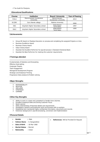  Tax Audit for Fludyene. 
Educational Qualifications: 
Course Institution Board / University Year of Passing 
M.B.A Manonmaniam Sundaranar 
University 
Manonmaniam 
Sundaranar university 
2013 
B.COM. Guru Nanak college Madras University 
2000 
HSC Anjuham Higher Secondary school State Board 
Tamil Nadu 
1997 
SSLC Anjuham Higher Secondary school 
State Board 
Tamil Nadu 
1995 
Achievements: 
 Group HR Award on Flawless Execution on process and completing the assigned Projects on time. 
 Business Excellence Award 
 Business Champ Award 
 Value Champ Award 
 Awarded the Excellent Performer for payroll process in Standard Chartered Bank 
 Awarded the Best Performer for meeting the customer requirements. 
Trainings attended: 
Fundamentals of Statistics and forecasting 
Effective Goal setting 
Corporate Theatre 
Team Engagement 
Managerial Development Program 
Strategic and Analytical Thinking 
Progressive Data analysis & Problem solving 
Major Strengths 
 RESPONSIBILITY 
 RELATOR 
 INCLUDER 
 STRATEGIC 
 LEARNER 
Other Key Strengths 
 Ability to work in a team and competent to handle more volumes. 
 Excellent Analytical Skills and Strong Customer Focus 
 Quick Learner. 
 Solid understanding of Business Needs and requirements 
 Developed a positive and productive work environment with co-workers 
 Established and maintained highly confidential information, documents and records. 
 Extensive background in payroll processing, conversion and implementation 
Personal Details 
Page 5 
· Gender : Male 
· Fathers Name : S. Ranganathan 
· Date of Birth : 30-Mar-1980 
· Marital Status : Married 
· Nationality : Indian 
· References: Will be Provided On Request 
 
