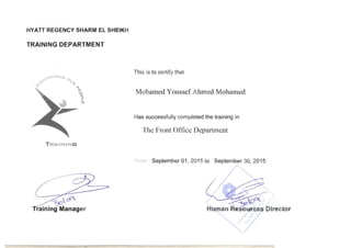 HYATT REGENCY SHARM EL SHEIKH
TRAINING DEPARTMENT
This is to certify that
~ERING 0
o 01>
<q.t' t
> Mohamed Youssef Ahmed Mohamed."'0
 

fTi 

Has successfully completed the training in
T11e Front Office Department
-roni September 01, 2015 to September 30, 2015
T RAiNIN G
 