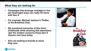 We are smart media
What they are looking for
• Campaigns that leverage nostalgia in fun,
yet meaningful ways can really hit home
with Gen X
• For example: Michael Jackson’s Thriller,
or the Breakfast Club.
• Stir emotional memories of Gen Xers’
childhoods while showing that advertisers
‘get’ the modern concerns those Gen X
viewers now have today
• Xers are looking to brands to show
they care
Source: Market Place “Brands Amp up Their Generation X Appeal” (2013)
 