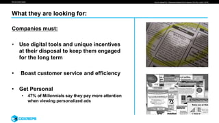 We are smart media Source: MediaPost, “Millennial’s Relationship to Brands: Earn My Loyalty” (2016)
What they are looking for:
Companies must:
• Use digital tools and unique incentives
at their disposal to keep them engaged
for the long term
• Boast customer service and efficiency
• Get Personal
• 47% of Millennials say they pay more attention
when viewing personalized ads
 