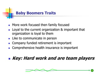Baby Boomers Traits
 More work focused then family focused
 Loyal to the current organization & important that
organization is loyal to them
 Like to communicate in person
 Company funded retirement is important
 Comprehensive health insurance is important
 Key: Hard work and are team players
 