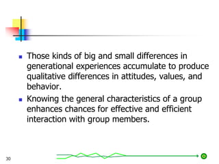  Those kinds of big and small differences in
generational experiences accumulate to produce
qualitative differences in attitudes, values, and
behavior.
 Knowing the general characteristics of a group
enhances chances for effective and efficient
interaction with group members.
30
 