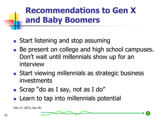 Recommendations to Gen X
and Baby Boomers
 Start listening and stop assuming
 Be present on college and high school campuses.
Don’t wait until millennials show up for an
interview
 Start viewing millennials as strategic business
investments
 Scrap “do as I say, not as I do”
 Learn to tap into millennials potential
Hain, R. (2013, July 30)
31
 