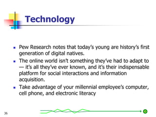 Technology
36
 Pew Research notes that today’s young are history’s first
generation of digital natives.
 The online world isn’t something they’ve had to adapt to
— it’s all they’ve ever known, and it’s their indispensable
platform for social interactions and information
acquisition.
 Take advantage of your millennial employee’s computer,
cell phone, and electronic literacy
 