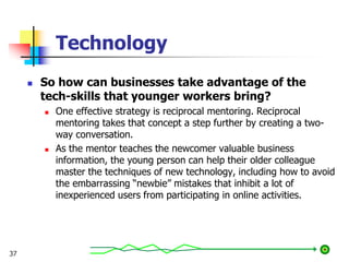 Technology
 So how can businesses take advantage of the
tech-skills that younger workers bring?
 One effective strategy is reciprocal mentoring. Reciprocal
mentoring takes that concept a step further by creating a two-
way conversation.
 As the mentor teaches the newcomer valuable business
information, the young person can help their older colleague
master the techniques of new technology, including how to avoid
the embarrassing “newbie” mistakes that inhibit a lot of
inexperienced users from participating in online activities.
37
 