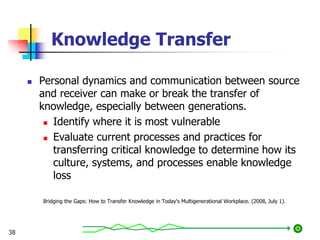 Knowledge Transfer
 Personal dynamics and communication between source
and receiver can make or break the transfer of
knowledge, especially between generations.
 Identify where it is most vulnerable
 Evaluate current processes and practices for
transferring critical knowledge to determine how its
culture, systems, and processes enable knowledge
loss
Bridging the Gaps: How to Transfer Knowledge in Today's Multigenerational Workplace. (2008, July 1).
38
 