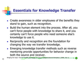 Essentials for Knowledge Transfer
 Create awareness in older employees of the benefits they
stand to gain, such as recognition.
 Build the human element into the process. After all, you
can’t force people with knowledge to share it, and you
certainly can’t force people who need someone else’s
knowledge to use it.
 Reciprocity and recognition are the foundation for
changing the way we transfer knowledge.
 Emerging knowledge transfer methods such as reverse
mentoring provide opportunities for behavior change in
both the source and receiver.
Bridging the Gaps: How to Transfer Knowledge in Today's Multigenerational Workplace. (2008, July 1).
43
 