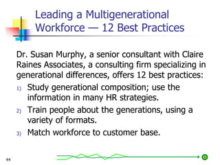 Leading a Multigenerational
Workforce — 12 Best Practices
Dr. Susan Murphy, a senior consultant with Claire
Raines Associates, a consulting firm specializing in
generational differences, offers 12 best practices:
1) Study generational composition; use the
information in many HR strategies.
2) Train people about the generations, using a
variety of formats.
3) Match workforce to customer base.
44
 