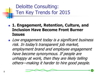 Deloitte Consulting:
Ten Key Trends for 2015
 1. Engagement, Retention, Culture, and
Inclusion Have Become Front Burner
Issues
 Low engagement today is a significant business
risk. In today’s transparent job market,
employment brand and employee engagement
have become synonymous. If people are
unhappy at work, then they are likely telling
others—making it harder to hire good people.
8
 