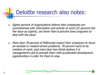 Deloitte research also notes:
 Eighty percent of organizations believe their employees are
overwhelmed with information and activity at work (21 percent cite
the issue as urgent), yet fewer than 8 percent have programs to
deal with the issue.
 More than 70 percent of Millennials expect their employers to focus
on societal or mission-driven problems; 70 percent want to be
creative at work; and more than two-thirds believe it is
management’s job to provide them with accelerated development
opportunities in order for them to stay.
9
 