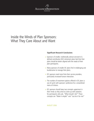 Investments
Inside the Minds of Plan Sponsors:
What They Care About and Want
	 Significant Research Conclusions
>	Sponsors of smaller, traditionally advisor-serviced U.S.
defined contribution (DC) retirement plans feel that their
plans should be better aligned with the needs of their
plan participants.
	Many sponsors of smaller DC plans find it challenging and
burdensome to manage their plans.
	DC sponsors need more from their service providers,
particularly increased human interaction.
	The number of investment options offered in DC plans is
out of synch with sponsors’ preference for a streamlined
menu of choices.
	DC sponsors should keep two concepts uppermost in
their minds as they strive to come up with solutions
for participants who ask, “What should I do?” These
concepts are “Make it simple!” and “Just do it for me!”
AUGUST 2006
 