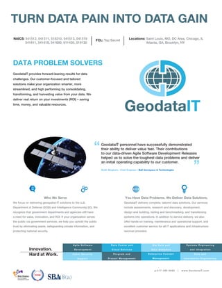 GeodataIT provides forward-leaning results for data
challenges. Our customer-focused and tailored
solutions make your organization smarter, more
streamlined, and high performing by consolidating,
transforming, and harvesting value from your data. We
deliver real return on your investments (ROI) – saving
time, money, and valuable resources.
Who We Serve
We focus on delivering geospatial IT solutions to the U.S.
Department of Defense (DOD) and Intelligence Community (IC). We
recognize that government departments and agencies still have
a need for value, innovation, and ROI. If your organization serves
the public via government services, we help you uphold the public
trust by eliminating waste, safeguarding private information, and
protecting national security.
You Have Data Problems. We Deliver Data Solutions.
GeodataIT delivers complete, tailored data solutions. Our services
include assessments, research and discovery, development,
design and building, testing and benchmarking, and transitioning
systems into operations. In addition to service delivery, we also
offer hands-on training, maintenance and operational support, and
excellent customer service for all IT applications and infrastructure
services provided.
GeodataIT personnel have successfully demonstrated
their ability to deliver value fast. Their contributions
to our data-driven Agile Software Development Releases
helped us to solve the toughest data problems and deliver
an initial operating capability to our customer.
Keith Bingham; Chief Engineer | Ball Aerospace & Technologies
“
”
p:217-390-8085 | www.GeodataIT.com
Program an d
Project Man agem en t
Agile Software
Development
Data Cen ter an d
Clou d Services
B ig Data an d
Data An aly tics
Syste ms Engine e r ing
a nd Inte gr a tion
TURN DATA PAIN INTO DATA GAIN
E n terpris e Con ten t
Man agem en t
Da ta a nd
I nfor ma tion Engine e r ing
Innovation.
Hard at Work.
DATA PROBLEM SOLVERS
Cyber Security
Support
NAICS: 541512, 541511, 518210, 541513, 541519
541611, 541618, 541690, 611430, 519130
FCL: Top Secret Locations: Saint Louis, MO, DC Area, Chicago, IL
Atlanta, GA, Brooklyn, NY
 