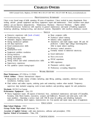 CHARLES OWERS
16065 Lomand Circle, Brighton, CO 80602 H: 303-257-3607 C: 303-257-3607 chuck_owers@hotmail.com
PROFESSIONAL SUMMARY
I have a very broad range of skills spanning 40 years of experience. I have worked in many departments from
tooling, aircraft , ground equipment and heavy equipment repair and maintenance. I have excellent team player
abilities yet can function independently. Maintenance Mechanic - Electrical Mechanic - Highly skilled
Facilities/Maintenance Technician with expertise in general maintenance and repair of building equipment
including: plumbing, heating/cooling, and electrical systems. Dependable with excellent attendance record.
SKILLS
Extensive experience with [tools of trade] Basic computer skills
Troubleshooting expert Technical school training
Schematic diagram interpretation Industry safety equipment
Strong mechanical aptitude Automotive and small engine repair. DC and AC
Job shop experience proficient. 3 phase high voltage knowledgeable.
Good communication skills Able to repair almost anything.
Plumbing Inventory control practices
Hand/power tools
Formally trained in industrial electricity
Equipment problem resolution
Strong initiative Good multitasker
Strong mechanical skills Have own tools
Strong team player HVAC experience
Strong written and verbal communication skills
Supervisory experience
MIG experience
Fire sprinkler system testing/repair Pneumatic activity expert
Proficiency at reading blueprints
WORK HISTORY
Plant Maintenance, 07/1986 to 11/2008
United Airlines – Denver International Airport
Responsible for wide variety of duties including, pipe fitting, painting, carpentry, electrical repair,
installation, building repair.
Filed written and online reports, ordering parts and contacting vendors when needed. Temporary
supervisor duty included assigning work to team members and providing support for safe production.
Mechanic, 09/2013 to Current
Performance Equipment – Erie, CO
Heavy Equipment repair. All aspects of electrical, hvac , mechanical maintenance and repair of Caterpillar,
Komatsu, John Deere loaders, excavators, scrapers and bulldozers. Research and order parts, work with
team members . Operating a service truck with 10K lb crane for pulling and rebuilding hydraulic
cylinders, rebuilding diesel engines, transmissions etc. Can operate and repair many types of equipment.
EDUCATION
High School Diploma: 1983
George Wythe High school - Richmond, VA
Associate of Applied Science: solid state electronics, airframe and powerplant, 1986
Spartan School of Aeronautics - Tulsa, OK
CERTIFICATIONS
 
