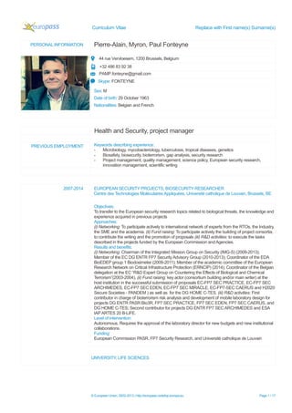 Curriculum Vitae Replace with First name(s) Surname(s)
© European Union, 2002-2013 | http://europass.cedefop.europa.eu Page 1 / 17
PERSONAL INFORMATION Pierre-Alain, Myron, Paul Fonteyne
44 rue Vervloesem, 1200 Brussels, Belgium
+32 486 83 92 38
PAMP.fonteyne@gmail.com
Skype: FONTEYNE
Sex: M
Date of birth: 29 October 1963
Nationalities: Belgian and French
Health and Security, project manager
PREVIOUS EMPLOYMENT Keywords describing experience:
- Microbiology, mycobacteriology, tuberculosis, tropical diseases, genetics
- Biosafety, biosecurity, bioterrorism, gap analysis, security research
- Project management, quality management, science policy, European security research,
innovation management, scientific writing
2007-2014 EUROPEAN SECURITY PROJECTS, BIOSECURITY RESEARCHER
Centre des Technologies Moléculaires Appliquées, Université catholique de Louvain, Brussels, BE
Objectives:
To transfer to the European security research topics related to biological threats, the knowledge and
experience acquired in previous projects
Approaches:
(i) Networking: To participate actively to international network of experts from the RTOs, the Industry,
the SME and the academia. (ii) Fund raising: To participate actively the building of project consortia;
to contribute the writing and the promotion of proposals (iii) R&D activities: to execute the tasks
described in the projects funded by the European Commission and Agencies.
Results and benefits:
(i) Networking: Chairman of the Integrated Mission Group on Security (IMG-S) (2009-2013);
Member of the EC DG ENTR FP7 Security Advisory Group (2010-2013); Coordinator of the EDA
BioEDEP group 1 Biodosimeter (2009-2011); Member of the academic committee of the European
Research Network on Critical Infrastructure Protection (ERNCIP) (2014); Coordinator of the Belgian
delegation at the EC “R&D Expert Group on Countering the Effects of Biological and Chemical
Terrorism”(2003-2004). (ii) Fund raising: key actor (consortium building and/or main writer) at the
host institution in the successful submission of proposals EC-FP7 SEC PRACTICE, EC-FP7 SEC
ARCHIMEDES, EC-FP7 SEC EDEN, EC-FP7 SEC MIRACLE, EC-FP7-SEC CAERUS and H2020
Secure Societies - PANDEM ) as well as for the DG HOME C-TES. (iii) R&D activities: First
contributor in charge of bioterrorism risk analysis and development of mobile laboratory design for
projects DG ENTR PASR Bio3R, FP7 SEC PRACTICE, FP7 SEC EDEN, FP7 SEC CAERUS, and
DG HOME C-TES; Second contributor for projects DG ENTR FP7 SEC ARCHIMEDES and ESA
IAPARTES 20 B-LiFE.
Level of intervention:
Autonomous. Requires the approval of the laboratory director for new budgets and new institutional
collaborations.
Funding:
European Commission PASR, FP7 Security Research, and Université catholique de Louvain
UNIVERSITY, LIFE SCIENCES
 