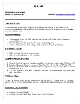 RESUME
GAURI PRAKASH VHAWAL
Mobile: +91-7620051003 Email ID: vhawalgauri@gmail.com
CAREER OBJECTIVE:
To obtain a creative and challenging position in an organization that gives me an opportunity for self
improvement and leadership, while contributing to the symbolic growth of the organization with my technical,
innovative and logical skills.
PROFILESUMMARY:
 An enthusiastic fresher with highly motivated and leadership skills having Master of Science in
Analytical Chemistry.
 Bachelor of Science in Chemistry from Nowrosjee Wadia College,Pune
 Always willing to innovate the new things which can improve the existing technology.
PERSONALITY TRAITS:
 Highly motivated and eager to learn new things.
 Ability to work as individual as well as in group.
EDUCATIONAL QUALIFICATION:
1. Master of Science in Analytical Chemistry passed from Pune University with A grade (67.62%) in 2015.
2. Bachelor of Science in Chemistry passed from Pune University with First Class (69.33%) in 2013.
3. H.S.C from Maharashtra State Board Of Secondary and Higher Secondary Education, Pune passed with
Second Class in 2010.
4. S.S.C from Maharashtra State Board Of Secondary and Higher Secondary Education, Pune passed with
First Class in 2008.
TECHNICAL SKILLS:
Experience in handling instruments such as COLORIMETER, PH METER, CONDUCTOMETER, ATOMIC
ABSORPTION SPECTROPHOTOMETER, FLAME PHOTOMETER, FLUROMETER, POTENTIOMETER
etc
ADDITIONAL QUALIFICATION:
 Certificate Course of MS-CIT.
 Certificate Course in English Type Writing (Speed 30&40 Words/Min.)
 