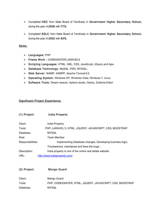  Completed HSC from State Board of Tamilnadu in Government Higher Secondary School,
during the year of 2006 with 77%.
 Completed SSLC from State Board of Tamilnadu in Government Higher Secondary School,
during the year of 2002 with 83%.
Skills:
 Languages: PHP
 Frame Work : CODEIGNITER,LARAVEL5
 Scripting Languages: HTML, XML, CSS, JavaScript, JQuery and Ajax.
 Database Technology: MySQL, PDO, MYSQLi.
 Web Server: WAMP, XAMPP, Apache Tomcat 6.0.
 Operating System: Windows XP, Windows Vista, Windows 7, Linux.
 Software Tools: Dream weaver, Aptana studio, Geany, Sublime Editor
Significant Project Experience:
(1) Project: India Property
Client: India Property
Tools: PHP, LARAVEL 5, HTML, JQUERY, JAVASCRIPT, CSS, BOOSTRAP
Database: MYSQL
Role: Team Member
Responsibilities: Implementing Database changes, Developing business logic,
Troubleshoot, maintained and fixes the bugs..
Description: India property is one of the online real estate website.
URL: http://www.indiaproperty.com/
(2) Project: Mongo Guard
Client: Mango Guard
Tools: PHP, CODEIGNITER, HTML, JQUERY, JAVASCRIPT, CSS, BOOSTRAP
Database: MYSQL
 