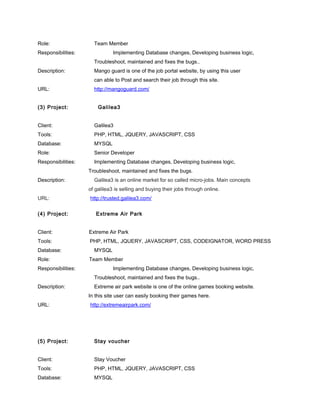 Role: Team Member
Responsibilities: Implementing Database changes, Developing business logic,
Troubleshoot, maintained and fixes the bugs..
Description: Mango guard is one of the job portal website, by using this user
can able to Post and search their job through this site.
URL: http://mangoguard.com/
(3) Project: Galilea3
Client: Galilea3
Tools: PHP, HTML, JQUERY, JAVASCRIPT, CSS
Database: MYSQL
Role: Senior Developer
Responsibilities: Implementing Database changes, Developing business logic,
Troubleshoot, maintained and fixes the bugs.
Description: Galilea3 is an online market for so called micro-jobs. Main concepts
of galilea3 is selling and buying their jobs through online.
URL: http://trusted.galilea3.com/
(4) Project: Extreme Air Park
Client: Extreme Air Park
Tools: PHP, HTML, JQUERY, JAVASCRIPT, CSS, CODEIGNATOR, WORD PRESS
Database: MYSQL
Role: Team Member
Responsibilities: Implementing Database changes, Developing business logic,
Troubleshoot, maintained and fixes the bugs..
Description: Extreme air park website is one of the online games booking website.
In this site user can easily booking their games here.
URL: http://extremeairpark.com/
(5) Project: Stay voucher
Client: Stay Voucher
Tools: PHP, HTML, JQUERY, JAVASCRIPT, CSS
Database: MYSQL
 