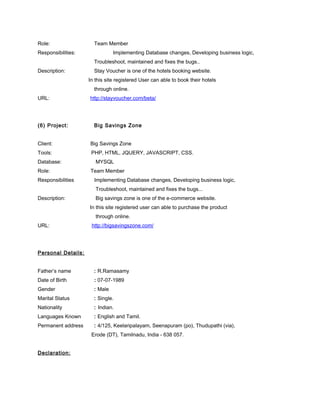 Role: Team Member
Responsibilities: Implementing Database changes, Developing business logic,
Troubleshoot, maintained and fixes the bugs..
Description: Stay Voucher is one of the hotels booking website.
In this site registered User can able to book their hotels
through online.
URL: http://stayvoucher.com/beta/
(6) Project: Big Savings Zone
Client: Big Savings Zone
Tools: PHP, HTML, JQUERY, JAVASCRIPT, CSS.
Database: MYSQL
Role: Team Member
Responsibilities Implementing Database changes, Developing business logic,
Troubleshoot, maintained and fixes the bugs...
Description: Big savings zone is one of the e-commerce website.
In this site registered user can able to purchase the product
through online.
URL: http://bigsavingszone.com/
Personal Details:
Father’s name : R.Ramasamy
Date of Birth : 07-07-1989
Gender : Male
Marital Status : Single.
Nationality : Indian.
Languages Known : English and Tamil.
Permanent address : 4/125, Keelaripalayam, Seenapuram (po), Thudupathi (via),
Erode (DT), Tamilnadu, India - 638 057.
Declaration:
 