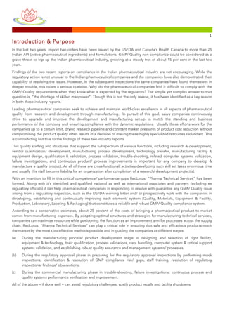 
	
 
	
 
	
  	
  	
 
	
 	
 	
 	
 	
 	
 	
 	
 	
 	
 	
 	
 	
 	
 	
 	
 	
 	
 	
 	
 	
 	
 	
 	
 	
 	
 	
 	
 	
 	
 	
 	
 	
 	
 	
 	
 	
 	
 	
 	
 	
 	
 	
 	
 	
 	
 	
 	
 	
 	
 	
 	
 	
 	
 	
 	
 	
 	
 	
 	
 	
 	
 	
 	
 	
 	
 	
 	
 	
 	
 	
 	
 	
 	
 	
 	
 	
 	
 	
 	
 	
 	
 	
 	
 	
 	
 	
 	
 	
 	
 	
 	
 	
 	
 	
 	
 	
 	
 	
 	
 	
 	
 	
 	
 	
 	
 	
 	
 	
 	
 	
 	
 	
 	
 	
 	
 	
 	
 	
 	
 	
 	
 	
 	
 	
 	
 	
 	
 	
 	
 	
 	
 	
 	
 	
 	
 	
 	
 	
 	
 	
 	
 	
 	
 	
 	
 	
 	
 	
 	
 	
 	
 	
 	
 	
 	
 	
 	
 	
 	
 	
 	
 	
 	
 	
 	
 	
 	
 	
 	
 	
 	
 	
 	
 	
 	
 	
 	
 	
 	
 	
 	
 	
 	
 	
 	
 	
 	
 	
 	
 	
 	
 	
 	
 	
 	
 	
 	
 1	
 
Introduction & Purpose
In the last two years, import ban orders have been issued by the USFDA and Canada’s Health Canada to more than 25
Indian API (active pharmaceutical ingredients) and formulations. GMP/ Quality non-compliance could be considered as a
grave threat to trip-up the Indian pharmaceutical industry, growing at a steady trot of about 15 per cent in the last few
years.
Findings of the two recent reports on compliance in the Indian pharmaceutical industry are not encouraging. While the
regulatory action is not unusual to the Indian pharmaceutical companies and the companies have also demonstrated their
capability of resolving the issues. However, in the subsequent inspections the same companies have found themselves in
deeper trouble, this raises a serious question. Why do the pharmaceutical companies find it difficult to comply with the
GMP/ Quality requirements when they know what is expected by the regulators? The simple yet complex answer to that
question is, “the shortage of skilled manpower”. Though this is not the only reason, it has been identified as a key reason
in both these industry reports.
Leading pharmaceutical companies seek to achieve and maintain world-class excellence in all aspects of pharmaceutical
quality from research and development through manufacturing. In pursuit of this goal, savvy companies continuously
strive to upgrade and improve the development and manufacturing set-up to match the standing and business
performance of the company and ensuring compliance with the dynamic regulations. Usually these efforts work for the
companies up to a certain limit, drying research pipeline and constant market pressures of product cost reduction without
compromising the product quality often results in a decision of making these highly specialized resources redundant. This
is contradicting but true to the findings of these two industry reports.
This quality staffing and structures that support the full spectrum of various functions, including research & development,
vendor qualification/ development, manufacturing process development, technology transfer, manufacturing facility &
equipment design, qualification & validation, process validation, trouble-shooting, related computer systems validation,
failure investigations, and continuous product/ process improvements is important for any company to develop &
manufacture a quality product. As all of these are cross-functional, activities developing such skill set takes enormous time
and usually this staff become liability for an organization after completion of a research/ development project(s).
With an intention to fill in this critical competence/ performance gaps RedLotus, “Pharma Technical Services” has been
formed. Along with it’s identified and qualified national as well as international associates and partners (including ex
regulatory officials) it can help pharmaceutical companies in responding to resolve with guarantee any GMP/ Quality issue
arising from a regulatory inspection, such as the USFDA warning letter and/ or prospectively work with the companies in
developing, establishing and continuously improving each element/ system (Quality, Materials, Equipment & Facility,
Production, Laboratory, Labeling & Packaging) that constitutes a reliable and robust GMP/ Quality compliance system.
According to a conservative estimates, about 25 percent of the costs of bringing a pharmaceutical product to market
comes from manufacturing expenses. By adopting optimal structures and strategies for manufacturing technical services,
companies can maximize resources while positioning the function as an improvement arm for processes across the supply
chain. RedLotus, “Pharma Technical Services” can play a critical role in ensuring that safe and efficacious products reach
the market by the most cost-effective methods possible and in guiding the companies at different stages:
(a) During the manufacturing process/ product development stage in designing and selection of right facility,
equipment & technology, their qualification, process validations, data handling, computer system & critical support
systems validation, and establishing robust quality assurance and management systems/ processes.
(b) During the regulatory approval phase in preparing for the regulatory approval inspections by performing mock
inspections, identification & resolution of GMP compliance risk/ gaps, staff training, resolution of regulatory
inspectional findings/ observations.
(c) During the commercial manufacturing phase in trouble-shooting, failure investigations, continuous process and
quality systems performance verification and improvement.
All of the above – if done well – can avoid regulatory challenges, costly product recalls and facility shutdowns.
 
