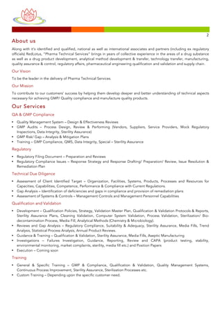 
	
 
	
 
	
  	
  	
 
	
 	
 	
 	
 	
 	
 	
 	
 	
 	
 	
 	
 	
 	
 	
 	
 	
 	
 	
 	
 	
 	
 	
 	
 	
 	
 	
 	
 	
 	
 	
 	
 	
 	
 	
 	
 	
 	
 	
 	
 	
 	
 	
 	
 	
 	
 	
 	
 	
 	
 	
 	
 	
 	
 	
 	
 	
 	
 	
 	
 	
 	
 	
 	
 	
 	
 	
 	
 	
 	
 	
 	
 	
 	
 	
 	
 	
 	
 	
 	
 	
 	
 	
 	
 	
 	
 	
 	
 	
 	
 	
 	
 	
 	
 	
 	
 	
 	
 	
 	
 	
 	
 	
 	
 	
 	
 	
 	
 	
 	
 	
 	
 	
 	
 	
 	
 	
 	
 	
 	
 	
 	
 	
 	
 	
 	
 	
 	
 	
 	
 	
 	
 	
 	
 	
 	
 	
 	
 	
 	
 	
 	
 	
 	
 	
 	
 	
 	
 	
 	
 	
 	
 	
 	
 	
 	
 	
 	
 	
 	
 	
 	
 	
 	
 	
 	
 	
 	
 	
 	
 	
 	
 	
 	
 	
 	
 	
 	
 	
 	
 	
 	
 	
 	
 	
 	
 	
 	
 	
 	
 	
 	
 	
 	
 	
 	
 	
 	
 2	
 
About us
Along with it’s identified and qualified, national as well as international associates and partners (including ex regulatory
officials) RedLotus, “Pharma Technical Services” brings in years of collective experience in the areas of a drug substance
as well as a drug product development, analytical method development & transfer, technology transfer, manufacturing,
quality assurance & control, regulatory affairs, pharmaceutical engineering qualification and validation and supply chain.
Our Vision
To be the leader in the delivery of Pharma Technical Services.
Our Mission
To contribute to our customers’ success by helping them develop deeper and better understanding of technical aspects
necessary for achieving GMP/ Quality compliance and manufacture quality products.
Our Services
QA & GMP Compliance
• Quality Management System – Design & Effectiveness Reviews
• GMP Audits – Process Design, Review & Performing (Vendors, Suppliers, Service Providers, Mock Regulatory
Inspections, Data Integrity, Sterility Assurance)
• GMP Risk/ Gap – Analysis & Mitigation Plans
• Training – GMP Compliance, QMS, Data Integrity, Special – Sterility Assurance
Regulatory
• Regulatory Filing Document – Preparation and Reviews
• Regulatory Compliance Issues – Response Strategy and Response Drafting/ Preparation/ Review, Issue Resolution &
Remediation Plan
Technical Due Diligence
• Assessment of Client Identified Target – Organization, Facilities, Systems, Products, Processes and Resources for
Capacities, Capabilities, Competence, Performance & Compliance with Current Regulations.
• Gap Analysis – Identification of deficiencies and gaps in compliance and provision of remediation plans
• Assessment of Systems & Controls – Management Controls and Management Personnel Capabilities
Qualification and Validation
• Development – Qualification Policies, Strategy, Validation Master Plan, Qualification & Validation Protocols & Reports,
Sterility Assurance Plans, Cleaning Validation, Computer System Validation, Process Validation, Sterilization/ Bio-
decontamination Process, Media Fill, Analytical Methods (Chemistry & Microbiology).
• Reviews and Gap Analysis – Regulatory Compliance, Suitability & Adequacy, Sterility Assurance, Media Fills, Trend
Analysis, Statistical Process Analysis, Annual Product Reviews.
• Guidance & Training – Qualification & Validation, Sterility Assurance, Media Fills, Aseptic Manufacturing
• Investigations – Failures Investigation, Guidance, Reporting, Review and CAPA (product testing, stability,
environmental monitoring, market complaints, sterility, media fill etc.) and Position Papers
• Execution – Coming soon
Training
• General & Specific Training – GMP & Compliance, Qualification & Validation, Quality Management Systems,
Continuous Process Improvement, Sterility Assurance, Sterilization Processes etc.
• Custom Training – Depending upon the specific customer need.
 